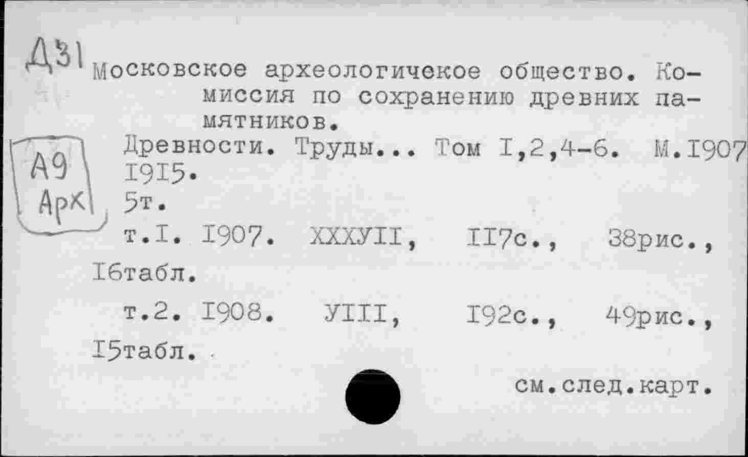 ﻿Даі
Московское археологичекое общество. Комиссия по сохранению древних памятников.
Древности. Труды... Том 1,2,4-6. М.І907 ■ А У \ 1915.
; Ар* 5т.
-----' т.1. 1907. ХХХУІІ,	ІІ7С.,	38рис., Ібтабл.
т.2. 1908. УТИ,	192с.,	49рис.,
Т5табл.
см.след.карт